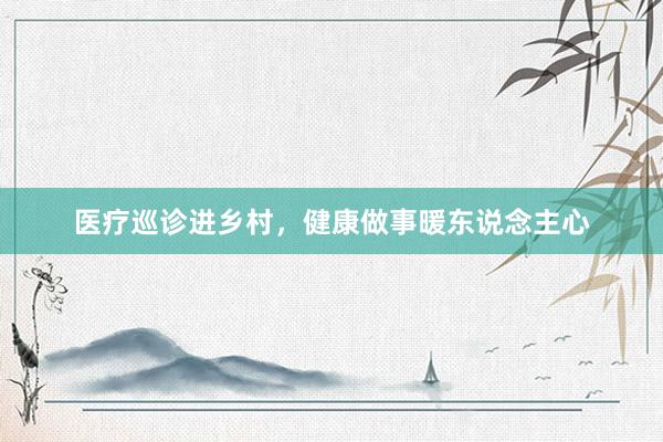 医疗巡诊进乡村，健康做事暖东说念主心